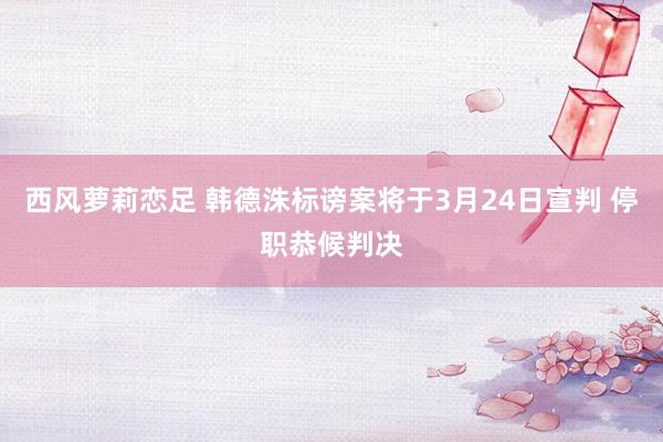 西风萝莉恋足 韩德洙标谤案将于3月24日宣判 停职恭候判决