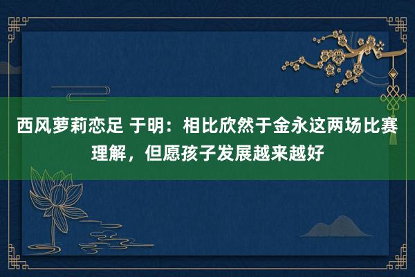 西风萝莉恋足 于明：相比欣然于金永这两场比赛理解，但愿孩子发展越来越好