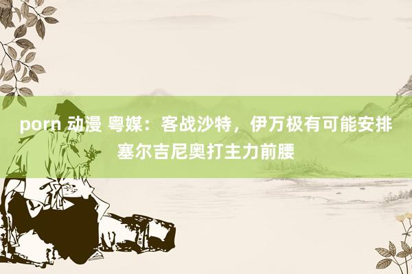 porn 动漫 粤媒：客战沙特，伊万极有可能安排塞尔吉尼奥打主力前腰