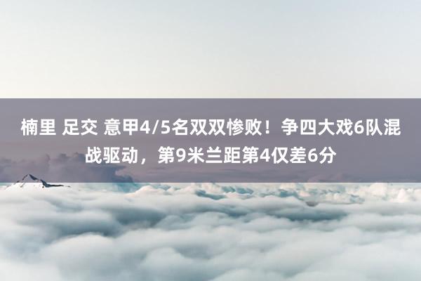 楠里 足交 意甲4/5名双双惨败！争四大戏6队混战驱动，第9米兰距第4仅差6分