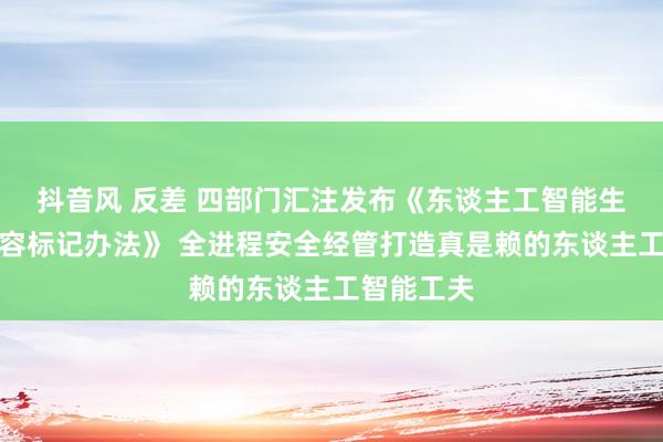 抖音风 反差 四部门汇注发布《东谈主工智能生成合成内容标记办法》 全进程安全经管打造真是赖的东谈主工智能工夫