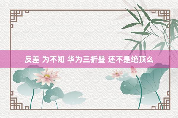 反差 为不知 华为三折叠 还不是绝顶么