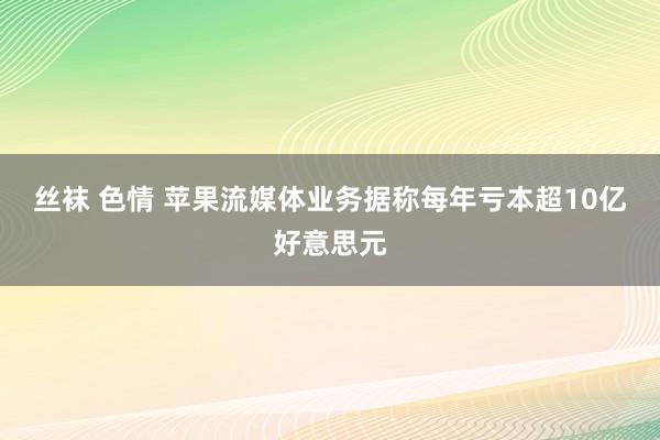 丝袜 色情 苹果流媒体业务据称每年亏本超10亿好意思元
