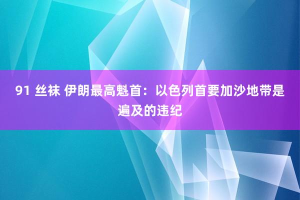 91 丝袜 伊朗最高魁首：以色列首要加沙地带是遍及的违纪