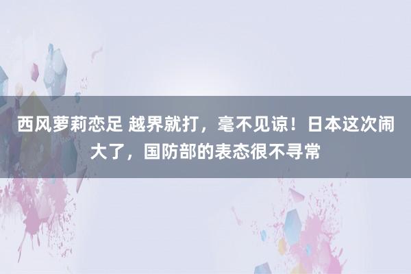西风萝莉恋足 越界就打，毫不见谅！日本这次闹大了，国防部的表态很不寻常