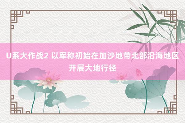 U系大作战2 以军称初始在加沙地带北部沿海地区开展大地行径