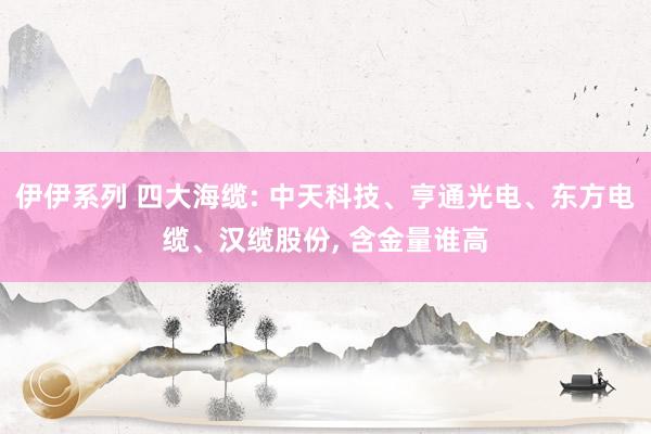 伊伊系列 四大海缆: 中天科技、亨通光电、东方电缆、汉缆股份， 含金量谁高