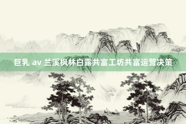 巨乳 av 兰溪枫林白露共富工坊共富运营决策