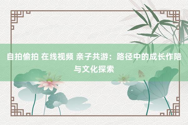 自拍偷拍 在线视频 亲子共游：路径中的成长作陪与文化探索