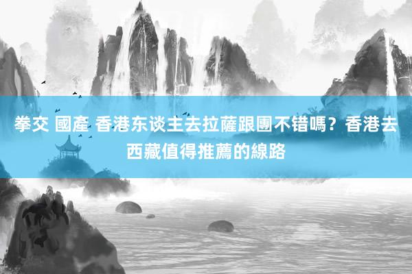 拳交 國產 香港东谈主去拉薩跟團不错嗎？香港去西藏值得推薦的線路