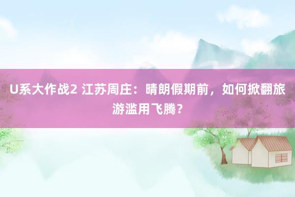 U系大作战2 江苏周庄：晴朗假期前，如何掀翻旅游滥用飞腾？
