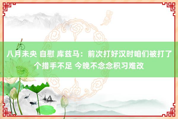 八月未央 自慰 库兹马：前次打好汉时咱们被打了个措手不足 今晚不念念积习难改