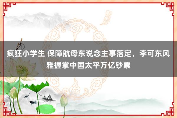 疯狂小学生 保障航母东说念主事落定，李可东风雅握掌中国太平万亿钞票