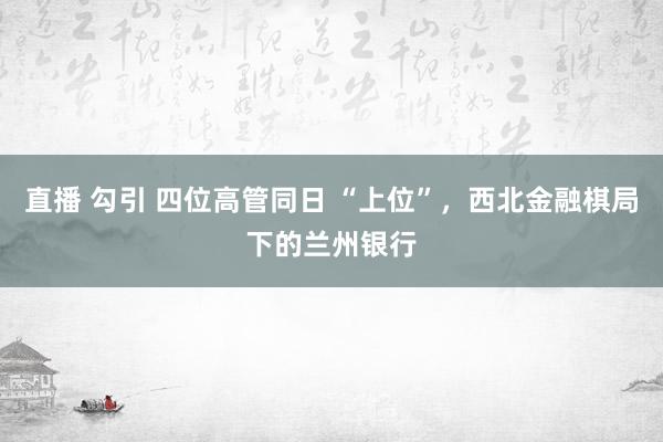 直播 勾引 四位高管同日 “上位”，西北金融棋局下的兰州银行