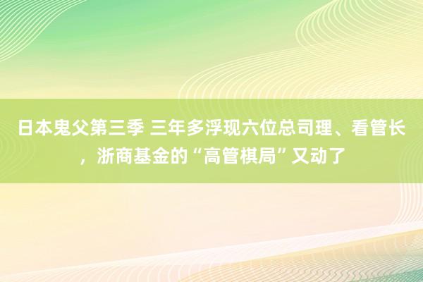 日本鬼父第三季 三年多浮现六位总司理、看管长，浙商基金的“高管棋局”又动了