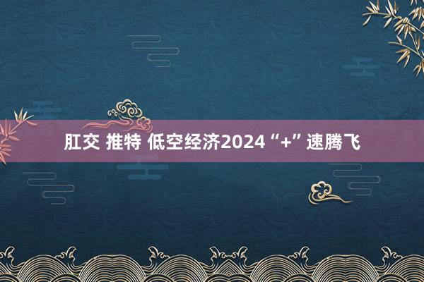 肛交 推特 低空经济2024“+”速腾飞