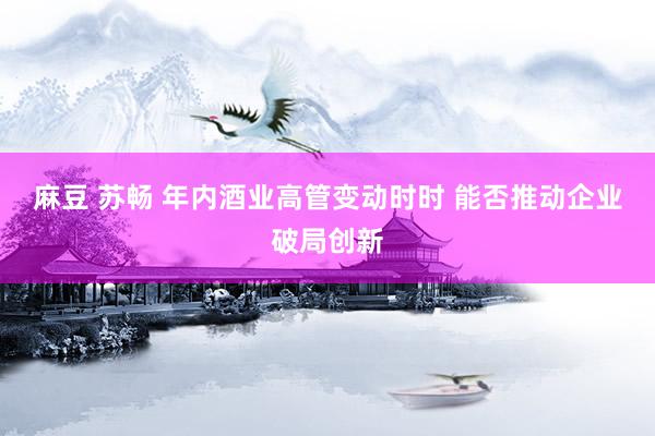 麻豆 苏畅 年内酒业高管变动时时 能否推动企业破局创新