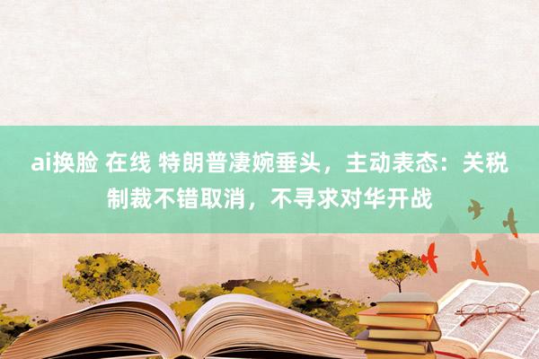 ai换脸 在线 特朗普凄婉垂头，主动表态：关税制裁不错取消，不寻求对华开战