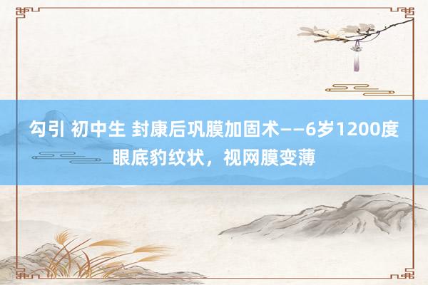 勾引 初中生 封康后巩膜加固术——6岁1200度眼底豹纹状，视网膜变薄
