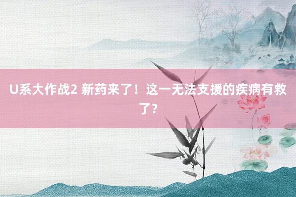 U系大作战2 新药来了！这一无法支援的疾病有救了？