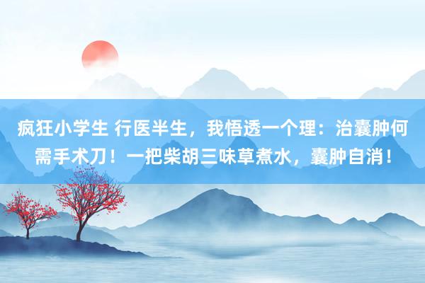 疯狂小学生 行医半生，我悟透一个理：治囊肿何需手术刀！一把柴胡三味草煮水，囊肿自消！
