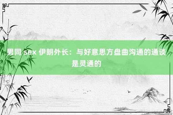 男同 sex 伊朗外长：与好意思方盘曲沟通的通谈是灵通的