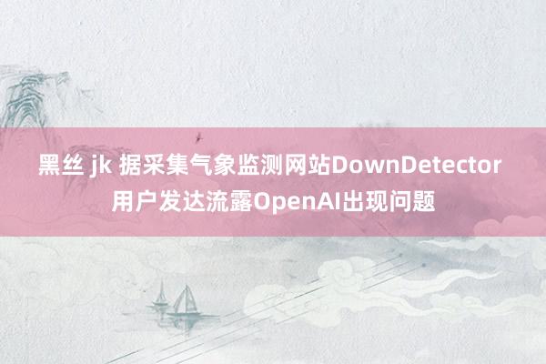 黑丝 jk 据采集气象监测网站DownDetector 用户发达流露OpenAI出现问题