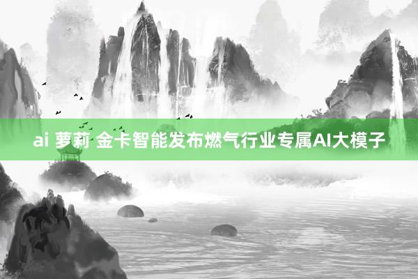 ai 萝莉 金卡智能发布燃气行业专属AI大模子