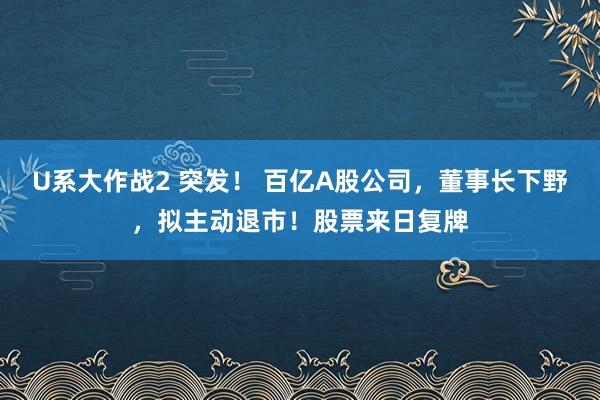U系大作战2 突发！ 百亿A股公司，董事长下野，拟主动退市！股票来日复牌