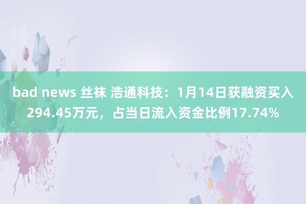 bad news 丝袜 浩通科技：1月14日获融资买入294.45万元，占当日流入资金比例17.74%