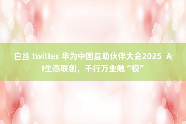 白丝 twitter 华为中国互助伙伴大会2025  AI生态联创，千行万业触“模”
