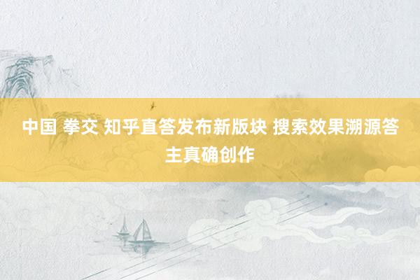 中国 拳交 知乎直答发布新版块 搜索效果溯源答主真确创作