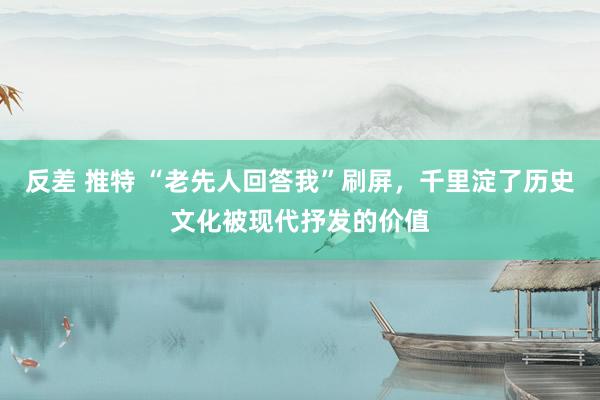 反差 推特 “老先人回答我”刷屏，千里淀了历史文化被现代抒发的价值