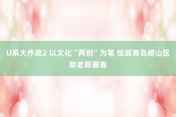 U系大作战2 以文化“两创”为笔 绘就青岛崂山区助老新画卷