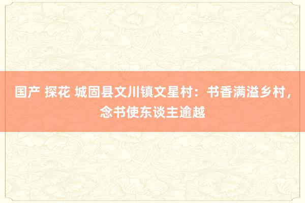 国产 探花 城固县文川镇文星村：书香满溢乡村，念书使东谈主逾越