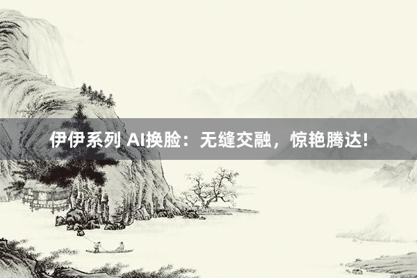 伊伊系列 AI换脸：无缝交融，惊艳腾达!
