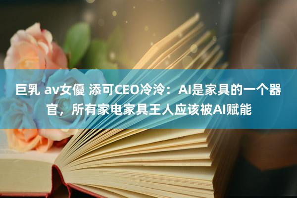 巨乳 av女優 添可CEO冷泠：AI是家具的一个器官，所有家电家具王人应该被AI赋能