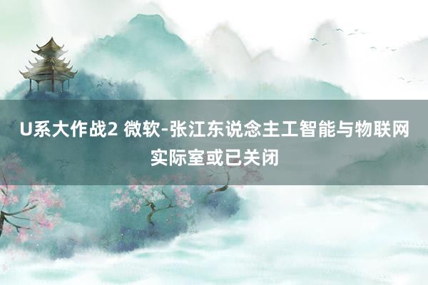 U系大作战2 微软-张江东说念主工智能与物联网实际室或已关闭