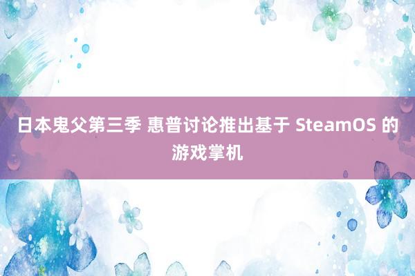 日本鬼父第三季 惠普讨论推出基于 SteamOS 的游戏掌机