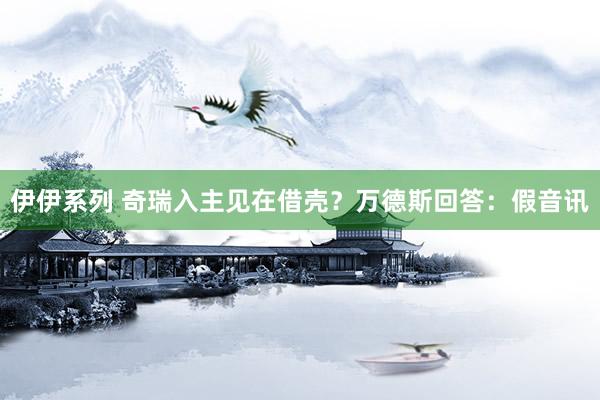伊伊系列 奇瑞入主见在借壳？万德斯回答：假音讯