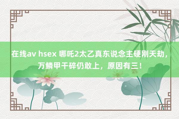 在线av hsex 哪吒2太乙真东说念主硬刚天劫，万鳞甲干碎仍敢上，原因有三！