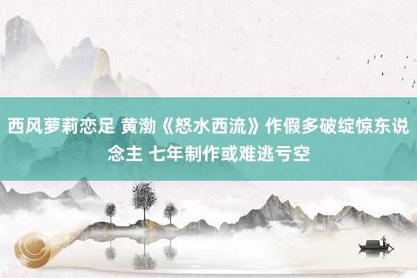 西风萝莉恋足 黄渤《怒水西流》作假多破绽惊东说念主 七年制作或难逃亏空