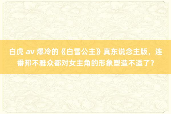 白虎 av 爆冷的《白雪公主》真东说念主版，连番邦不雅众都对女主角的形象塑造不适了？