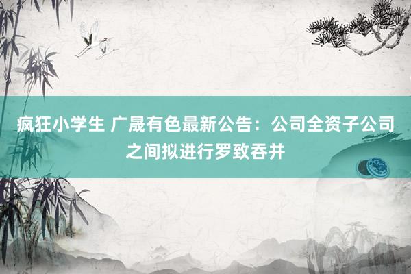 疯狂小学生 广晟有色最新公告：公司全资子公司之间拟进行罗致吞并
