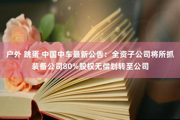 户外 跳蛋 中国中车最新公告：全资子公司将所抓装备公司80%股权无偿划转至公司