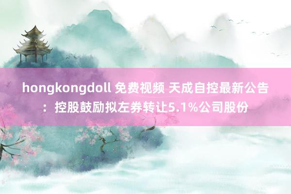 hongkongdoll 免费视频 天成自控最新公告：控股鼓励拟左券转让5.1%公司股份