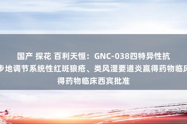 国产 探花 百利天恒：GNC-038四特异性抗体打针液步地调节系统性红斑狼疮、类风湿要道炎赢得药物临床西宾批准