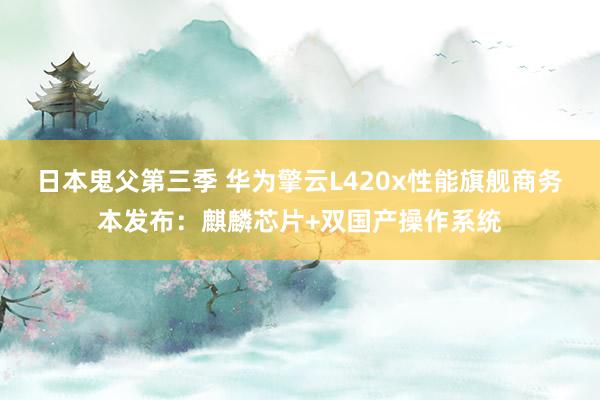 日本鬼父第三季 华为擎云L420x性能旗舰商务本发布：麒麟芯片+双国产操作系统