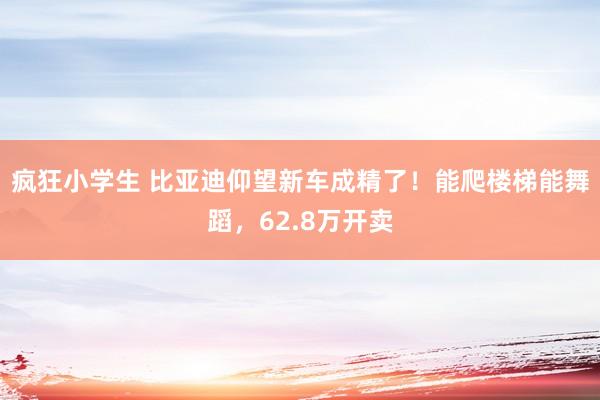 疯狂小学生 比亚迪仰望新车成精了！能爬楼梯能舞蹈，62.8万开卖