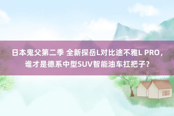 日本鬼父第二季 全新探岳L对比途不雅L PRO，谁才是德系中型SUV智能油车扛把子？